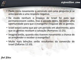 • Paulo inicia novamente o versículo com uma pergunta já se
antecipando a uma resposta negativa.
• De modo nenhum o tropeço de Israel foi para que
permanecessem caídos, mas o pecado deles, foi como uma
oportunidade para que o evangelho chegasse ate os gentios.
• Israel estará como que por um período em abatimento, para
que os gentios recebam a salvação (Romanos 11:25).
• Imagine então, quando eles tiverem novamente a chance de
se arrepender e receber o evangelho?
• Muito mais bênçãos serão resultantes da conversão de
Israel (Zacarias 12:10).
 