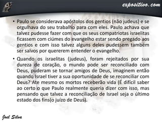 • Paulo se considerava apóstolos dos gentios (não judeus) e se
orgulhava do seu trabalho para com eles. Paulo achava que
talvez pudesse fazer com que os seus compatriotas israelitas
ficassem com ciúmes do evangelho estar sendo pregado aos
gentios e com isso talvez alguns deles pudessem também
ser salvos por quererem entender o evangelho.
• Quando os israelitas (judeus), foram rejeitados por sua
dureza de coração, o mundo pode ser reconciliado com
Deus, puderam se tornar amigos de Deus, imaginem então
quando Israel tiver a sua oportunidade de se reconciliar com
Deus? Ate mesmo os mortos receberão vida (É difícil saber
ao certo o que Paulo realmente queria dizer com isso, mas
pensando que talvez a reconciliação de Israel seja o último
estado dos fins(o juízo de Deus).
 