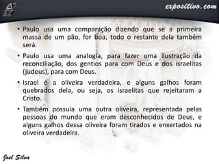 • Paulo usa uma comparação dizendo que se a primeira
massa de um pão, for boa, todo o restante dela também
será.
• Paulo usa uma analogia, para fazer uma ilustração da
reconciliação, dos gentios para com Deus e dos israelitas
(judeus), para com Deus.
• Israel é a oliveira verdadeira, e alguns galhos foram
quebrados dela, ou seja, os israelitas que rejeitaram a
Cristo.
• Também possuía uma outra oliveira, representada pelas
pessoas do mundo que eram desconhecidos de Deus, e
alguns galhos dessa oliveira foram tirados e enxertados na
oliveira verdadeira.
 