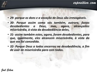 • 29- porque os dons e a vocação de Deus são irrevogáveis.
• 30- Porque assim como vós também, outrora, fostes
desobedientes a Deus, mas, agora, alcançastes
misericórdia, à vista da desobediência deles,
• 31- assim também estes, agora, foram desobedientes, para
que, igualmente, eles alcancem misericórdia, à vista da
que vos foi concedida.
• 32- Porque Deus a todos encerrou na desobediência, a fim
de usar de misericórdia para com todos.
 