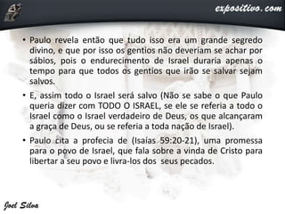• Paulo revela então que tudo isso era um grande segredo
divino, e que por isso os gentios não deveriam se achar por
sábios, pois o endurecimento de Israel duraria apenas o
tempo para que todos os gentios que irão se salvar sejam
salvos.
• E, assim todo o Israel será salvo (Não se sabe o que Paulo
queria dizer com TODO O ISRAEL, se ele se referia a todo o
Israel como o Israel verdadeiro de Deus, os que alcançaram
a graça de Deus, ou se referia a toda nação de Israel).
• Paulo cita a profecia de (Isaías 59:20-21), uma promessa
para o povo de Israel, que fala sobre a vinda de Cristo para
libertar a seu povo e livra-los dos seus pecados.
 