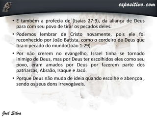• E também a profecia de (Isaías 27:9), da aliança de Deus
para com seu povo de tirar os pecados deles.
• Podemos lembrar de Cristo novamente, pois ele foi
reconhecido por João Batista, como o cordeiro de Deus que
tira o pecado do mundo(João 1:29).
• Por não crerem no evangelho, Israel tinha se tornado
inimigo de Deus, mas por Deus ter escolhidos eles como seu
povo, eram amados por Deus por fazerem parte dos
patriarcas, Abraão, Isaque e Jacó.
• Porque Deus não muda de ideia quando escolhe e abençoa ,
sendo os seus dons irrevogáveis.
 
