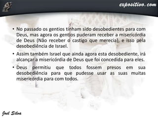 • No passado os gentios tinham sido desobedientes para com
Deus, mas agora os gentios puderam receber a misericórdia
de Deus (Não receber o castigo que merecia), e isso pela
desobediência de Israel.
• Assim também Israel que ainda agora esta desobediente, irá
alcançar a misericórdia de Deus que foi concedida para eles.
• Deus permitiu que todos fossem presos em sua
desobediência para que pudesse usar as suas muitas
misericórdia para com todos.
 