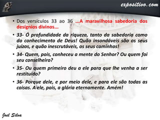 • Dos versículos 33 ao 36 ...A maravilhosa sabedoria dos
desígnios divinos...
• 33- Ó profundidade da riqueza, tanto da sabedoria como
do conhecimento de Deus! Quão insondáveis são os seus
juízos, e quão inescrutáveis, os seus caminhos!
• 34- Quem, pois, conheceu a mente do Senhor? Ou quem foi
seu conselheiro?
• 35- Ou quem primeiro deu a ele para que lhe venha a ser
restituído?
• 36- Porque dele, e por meio dele, e para ele são todas as
coisas. A ele, pois, a glória eternamente. Amém!
 