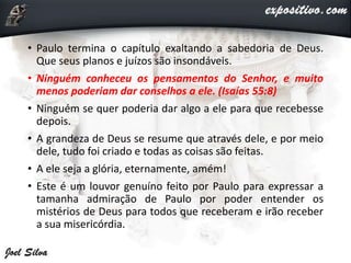 • Paulo termina o capítulo exaltando a sabedoria de Deus.
Que seus planos e juízos são insondáveis.
• Ninguém conheceu os pensamentos do Senhor, e muito
menos poderiam dar conselhos a ele. (Isaías 55:8)
• Ninguém se quer poderia dar algo a ele para que recebesse
depois.
• A grandeza de Deus se resume que através dele, e por meio
dele, tudo foi criado e todas as coisas são feitas.
• A ele seja a glória, eternamente, amém!
• Este é um louvor genuíno feito por Paulo para expressar a
tamanha admiração de Paulo por poder entender os
mistérios de Deus para todos que receberam e irão receber
a sua misericórdia.
 