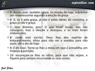 • 5- Assim, pois, também agora, no tempo de hoje, sobrevive
um remanescente segundo a eleição da graça.
• 6- E, se é pela graça, já não é pelas obras; do contrário, a
graça já não é graça.
• 7- Que diremos, pois? O que Israel busca, isso não
conseguiu; mas a eleição o alcançou; e os mais foram
endurecidos,
• 8- como está escrito: Deus lhes deu espírito de
entorpecimento, olhos para não ver e ouvidos para não
ouvir, até o dia de hoje.
• 9- E diz Davi: Torne-se lhes a mesa em laço e armadilha, em
tropeço e punição;
• 10- escureçam-se lhes os olhos, para que não vejam, e
fiquem para sempre encurvadas as suas costas.
 