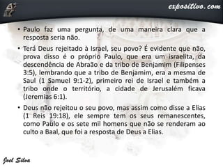• Paulo faz uma pergunta, de uma maneira clara que a
resposta seria não.
• Terá Deus rejeitado à Israel, seu povo? É evidente que não,
prova disso é o próprio Paulo, que era um israelita, da
descendência de Abraão e da tribo de Benjamim (Filipenses
3:5), lembrando que a tribo de Benjamim, era a mesma de
Saul (1 Samuel 9:1-2), primeiro rei de Israel e também a
tribo onde o território, a cidade de Jerusalém ficava
(Jeremias 6:1).
• Deus não rejeitou o seu povo, mas assim como disse a Elias
(1 Reis 19:18), ele sempre tem os seus remanescentes,
como Paulo e os sete mil homens que não se renderam ao
culto a Baal, que foi a resposta de Deus a Elias.
 