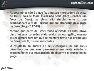 • As boas obras não é o que faz a pessoa merecedora da graça
de Deus, pois se fosse assim não seria graça (receber um
favor de Deus), as obras são simplesmente o que
acompanhará a fé da pessoa que foi alcançada pela graça
de Deus (Tiago 2:17-18).
• Mesmo que parte de Israel tenha rejeitada a Cristo, prova
disso foi seus corações endurecidos ao evangelho, mesmo
assim sempre terá um que se manterá firme nas promessas
de Deus pela fé, os remanescentes.
• O resultado da dureza de seus corações foi que Deus
permitiu com que eles permanecessem neste estado, a
cegueira deles é a incapacidade de discernir o evangelho da
graça.
 