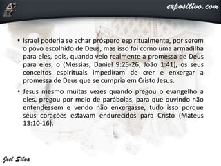 • Israel poderia se achar próspero espiritualmente, por serem
o povo escolhido de Deus, mas isso foi como uma armadilha
para eles, pois, quando veio realmente a promessa de Deus
para eles, o (Messias, Daniel 9:25-26; João 1:41), os seus
conceitos espirituais impediram de crer e enxergar a
promessa de Deus que se cumpria em Cristo Jesus.
• Jesus mesmo muitas vezes quando pregou o evangelho a
eles, pregou por meio de parábolas, para que ouvindo não
entendessem e vendo não enxergasse, tudo isso porque
seus corações estavam endurecidos para Cristo (Mateus
13:10-16).
 