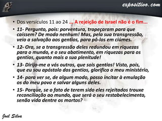 • Dos versículos 11 ao 24 ... A rejeição de Israel não é o fim...
• 11- Pergunto, pois: porventura, tropeçaram para que
caíssem? De modo nenhum! Mas, pela sua transgressão,
veio a salvação aos gentios, para pô-los em ciúmes.
• 12- Ora, se a transgressão deles redundou em riquezas
para o mundo, e o seu abatimento, em riquezas para os
gentios, quanto mais a sua plenitude!
• 13- Dirijo-me a vós outros, que sois gentios! Visto, pois,
que eu sou apóstolo dos gentios, glorifico o meu ministério,
• 14- para ver se, de algum modo, posso incitar à emulação
os do meu povo e salvar alguns deles.
• 15- Porque, se o fato de terem sido eles rejeitados trouxe
reconciliação ao mundo, que será o seu restabelecimento,
senão vida dentre os mortos?
 