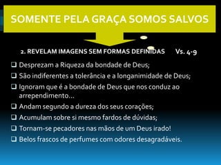 SOMENTE PELA GRAÇA SOMOS SALVOS

   2. REVELAM IMAGENS SEM FORMAS DEFINIDAS           Vs. 4-9
 Desprezam a Riqueza da bondade de Deus;
 São indiferentes a tolerância e a longanimidade de Deus;
 Ignoram que é a bondade de Deus que nos conduz ao
  arrependimento...
 Andam segundo a dureza dos seus corações;
 Acumulam sobre si mesmo fardos de dúvidas;
 Tornam-se pecadores nas mãos de um Deus irado!
 Belos frascos de perfumes com odores desagradáveis.
 