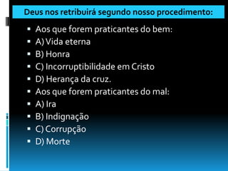 Deus nos retribuirá segundo nosso procedimento:
   Aos que forem praticantes do bem:
   A) Vida eterna
   B) Honra
   C) Incorruptibilidade em Cristo
   D) Herança da cruz.
   Aos que forem praticantes do mal:
   A) Ira
   B) Indignação
   C) Corrupção
   D) Morte
 