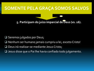 SOMENTE PELA GRAÇA SOMOS SALVOS

         5. Participam do juízo imparcial de Deus (vs. 16).



 Seremos julgados por Deus;
 Nenhum ser humano jamais cumpriu a lei, exceto Cristo!
 Deus irá realizar-se mediante Jesus Cristo;
 Jesus disse que o Pai lhe havia confiado todo julgamento.
 