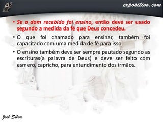 • Se o dom recebido foi ensino, então deve ser usado
segundo a medida da fé que Deus concedeu.
• O que foi chamado para ensinar, também foi
capacitado com uma medida de fé para isso.
• O ensino também deve ser sempre pautado segundo as
escrituras(a palavra de Deus) e deve ser feito com
esmero, capricho, para entendimento dos irmãos.
 