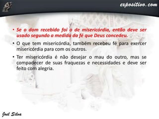 • Se o dom recebido foi o de misericórdia, então deve ser
usado segundo a medida da fé que Deus concedeu.
• O que tem misericórdia, também recebeu fé para exercer
misericórdia para com os outros.
• Ter misericórdia é não desejar o mau do outro, mas se
compadecer de suas fraquezas e necessidades e deve ser
feito com alegria.
 
