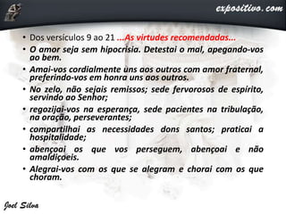 • Dos versículos 9 ao 21 ...As virtudes recomendadas...
• O amor seja sem hipocrisia. Detestai o mal, apegando-vos
ao bem.
• Amai-vos cordialmente uns aos outros com amor fraternal,
preferindo-vos em honra uns aos outros.
• No zelo, não sejais remissos; sede fervorosos de espírito,
servindo ao Senhor;
• regozijai-vos na esperança, sede pacientes na tribulação,
na oração, perseverantes;
• compartilhai as necessidades dons santos; praticai a
hospitalidade;
• abençoai os que vos perseguem, abençoai e não
amaldiçoeis.
• Alegrai-vos com os que se alegram e chorai com os que
choram.
 