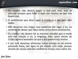 • Os cristãos não devem pagar o mal com mal, mas se
esforçar sempre para fazer o bem ate mesmo ao que nos
fazem mal.
• O sentimento que deve reger o cristão é a paz para com
todos.
• Não devemos nos vingar, mas podemos dar lugar a ira, no
sentindo de deixar que Deus tome conta desse sentimento.
• Os cristãos não devem ter as mesmas atitudes que o mudo
tem em relação a ira, a vingança. Mas como servos de
Cristo, agimos baseados no que a sua palavra nos ensina.
• E por isso, devemos alimentar nosso inimigo se ele estiver
passando fome, dar água se ele estiver com sede, porque
através de nossas atitudes amontarás brasas vivas sobre ele.
 