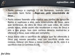 • Paulo começa o capítulo 12 de Romanos, usando uma
expressão bem forte: ...Rogo-vos...pela misericórdia de
Deus...
• Paulo estava fazendo uma súplica aos irmãos da igreja de
Roma, e suplicava a eles, pela misericórdia de Deus, para
que lembrasse, da obra de Deus em suas vidas, de como
sendo maus, ainda assim não receberam o mau de Deus e
sim a sua graça. Isso com certeza deveria motivá-los a
oferecer a Deus, suas vidas por completo.
• Jesus havia sido o sacrifício de sangue que foi oferecido à
Deus por nossos pecados, mas um sacrifício ainda nos
restava, colocar em Deus a nossa confiança de fé, este é o
sacrifício vivo (1 Coríntios 6:19).
 