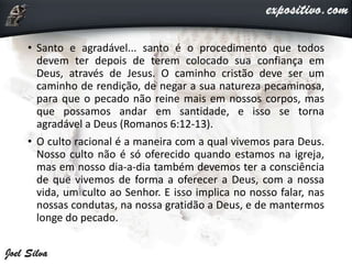 • Santo e agradável... santo é o procedimento que todos
devem ter depois de terem colocado sua confiança em
Deus, através de Jesus. O caminho cristão deve ser um
caminho de rendição, de negar a sua natureza pecaminosa,
para que o pecado não reine mais em nossos corpos, mas
que possamos andar em santidade, e isso se torna
agradável a Deus (Romanos 6:12-13).
• O culto racional é a maneira com a qual vivemos para Deus.
Nosso culto não é só oferecido quando estamos na igreja,
mas em nosso dia-a-dia também devemos ter a consciência
de que vivemos de forma a oferecer a Deus, com a nossa
vida, um culto ao Senhor. E isso implica no nosso falar, nas
nossas condutas, na nossa gratidão a Deus, e de mantermos
longe do pecado.
 