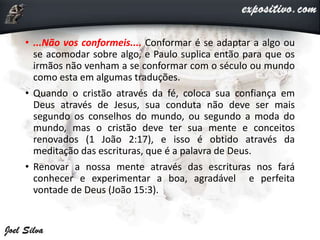 • ...Não vos conformeis.... Conformar é se adaptar a algo ou
se acomodar sobre algo, e Paulo suplica então para que os
irmãos não venham a se conformar com o século ou mundo
como esta em algumas traduções.
• Quando o cristão através da fé, coloca sua confiança em
Deus através de Jesus, sua conduta não deve ser mais
segundo os conselhos do mundo, ou segundo a moda do
mundo, mas o cristão deve ter sua mente e conceitos
renovados (1 João 2:17), e isso é obtido através da
meditação das escrituras, que é a palavra de Deus.
• Renovar a nossa mente através das escrituras nos fará
conhecer e experimentar a boa, agradável e perfeita
vontade de Deus (João 15:3).
 