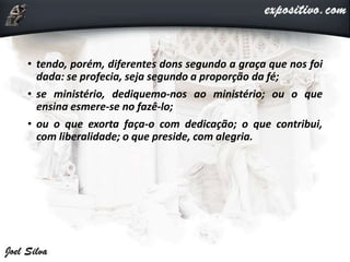 • tendo, porém, diferentes dons segundo a graça que nos foi
dada: se profecia, seja segundo a proporção da fé;
• se ministério, dediquemo-nos ao ministério; ou o que
ensina esmere-se no fazê-lo;
• ou o que exorta faça-o com dedicação; o que contribui,
com liberalidade; o que preside, com alegria.
 