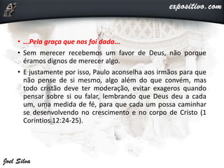 • ...Pela graça que nos foi dada...
• Sem merecer recebemos um favor de Deus, não porque
éramos dignos de merecer algo.
• E justamente por isso, Paulo aconselha aos irmãos para que
não pense de si mesmo, algo além do que convém, mas
todo cristão deve ter moderação, evitar exageros quando
pensar sobre si ou falar, lembrando que Deus deu a cada
um, uma medida de fé, para que cada um possa caminhar
se desenvolvendo no crescimento e no corpo de Cristo (1
Coríntios 12:24-25).
 