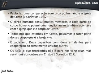 • Paulo faz uma comparação com o corpo humano e a igreja
de Cristo (1 Coríntios 12:12).
• O corpo humano possui muitos membros, e cada parte do
corpo humano possui uma função, assim também acontece
com a igreja que é o corpo de Cristo.
• Todos nós que estamos em Cristo, passamos a fazer parte
do seu corpo que é a igreja viva.
• E cada um, Deus capacitou com dons e talentos para
cooperação do crescimento uns dos outros.
• Ou seja, o que recebemos não é para nos vangloriar, mas
servir uns aos outros em Cristo (1 Coríntios 12:7).
 