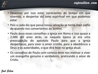 • Devemos por isso estar conscientes do tempo em que
vivemos, e despertar do sono espiritual em que podemos
estar.
• Pois a cada dia que passa nossa salvação se torna mais perto
de quando nos convertemos ao Senhor.
• Paulo dava esses conselhos a igreja em Roma e isso quase a
2.000 mil anos atrás, se naquela época já era uma
preocupação do apóstolo Paulo para que a igreja
despertasse, para viver o amor cristão, para a obediência a
Deus e as autoridades, o que dirá hoje na igreja atual.
• Os conselhos de Paulo com certeza deve nos motivar a viver
um evangelho genuíno e verdadeiro, praticando o amor de
Cristo.
 