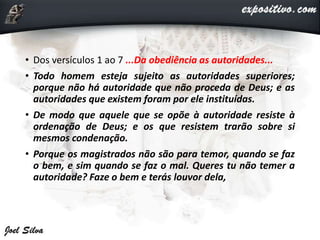 • Dos versículos 1 ao 7 ...Da obediência as autoridades...
• Todo homem esteja sujeito as autoridades superiores;
porque não há autoridade que não proceda de Deus; e as
autoridades que existem foram por ele instituídas.
• De modo que aquele que se opõe à autoridade resiste à
ordenação de Deus; e os que resistem trarão sobre si
mesmos condenação.
• Porque os magistrados não são para temor, quando se faz
o bem, e sim quando se faz o mal. Queres tu não temer a
autoridade? Faze o bem e terás louvor dela,
 
