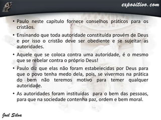 • Paulo neste capítulo fornece conselhos práticos para os
cristãos.
• Ensinando que toda autoridade constituída provém de Deus
e por isso o cristão deve ser obediente e se sujeitar as
autoridades.
• Aquele que se coloca contra uma autoridade, é o mesmo
que se rebelar contra o próprio Deus!
• Paulo diz que elas não foram estabelecidas por Deus para
que o povo tenha medo dela, pois, se vivermos na prática
do bem não teremos motivo para temer qualquer
autoridade.
• As autoridades foram instituídas para o bem das pessoas,
para que na sociedade contenha paz, ordem e bem moral.
 