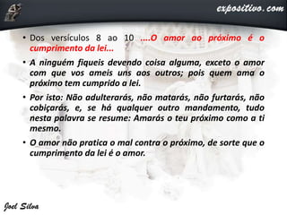 • Dos versículos 8 ao 10 ....O amor ao próximo é o
cumprimento da lei...
• A ninguém fiqueis devendo coisa alguma, exceto o amor
com que vos ameis uns aos outros; pois quem ama o
próximo tem cumprido a lei.
• Por isto: Não adulterarás, não matarás, não furtarás, não
cobiçarás, e, se há qualquer outro mandamento, tudo
nesta palavra se resume: Amarás o teu próximo como a ti
mesmo.
• O amor não pratica o mal contra o próximo, de sorte que o
cumprimento da lei é o amor.
 