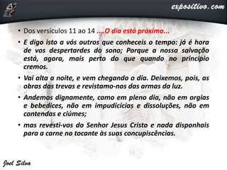 • Dos versículos 11 ao 14 ....O dia está próximo...
• E digo isto a vós outros que conheceis o tempo: já é hora
de vos despertardes do sono; Porque a nossa salvação
está, agora, mais perto do que quando no princípio
cremos.
• Vai alta a noite, e vem chegando o dia. Deixemos, pois, as
obras das trevas e revistamo-nos das armas da luz.
• Andemos dignamente, como em pleno dia, não em orgias
e bebedices, não em impudicícias e dissoluções, não em
contendas e ciúmes;
• mas revesti-vos do Senhor Jesus Cristo e nada disponhais
para a carne no tocante às suas concupiscências.
 