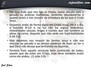 • Por isso tudo que nos liga as trevas, como vínculo com o
pecado ou práticas mundanas, devemos abandoná-las o
quanto antes e nos revestir da armadura da luz que é Cristo
Jesus.
• Devemos andar de forma digna em Cristo Jesus, ele é o dia,
a luz(João 8:12) e na luz não há orgias, bebedices,
imoralidades sexuais, brigas e ciúmes que são também as
obras da carne, daquele que não anda em Espírito(Gálatas
5:16-21).
• Mas devemos nos revestir do Senhor Jesus e não nos
vincular ao pecado e ao desejo contínuo de fazer ou ter o
que Deus não deseja que tenhamos ou façamos.
• Termino com aquele versículo bem conhecido de todos,
aquele que diz estar em Cristo, esse deve também andar
como ele andou...(1 João 2:6).
 
