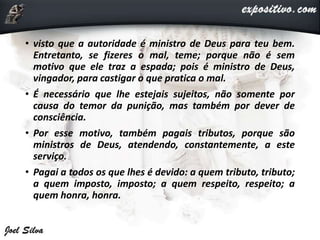 • visto que a autoridade é ministro de Deus para teu bem.
Entretanto, se fizeres o mal, teme; porque não é sem
motivo que ele traz a espada; pois é ministro de Deus,
vingador, para castigar o que pratica o mal.
• É necessário que lhe estejais sujeitos, não somente por
causa do temor da punição, mas também por dever de
consciência.
• Por esse motivo, também pagais tributos, porque são
ministros de Deus, atendendo, constantemente, a este
serviço.
• Pagai a todos os que lhes é devido: a quem tributo, tributo;
a quem imposto, imposto; a quem respeito, respeito; a
quem honra, honra.
 
