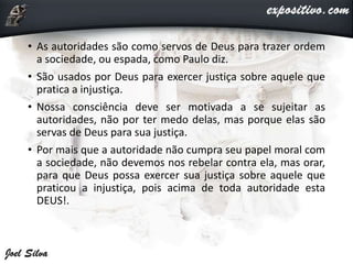 • As autoridades são como servos de Deus para trazer ordem
a sociedade, ou espada, como Paulo diz.
• São usados por Deus para exercer justiça sobre aquele que
pratica a injustiça.
• Nossa consciência deve ser motivada a se sujeitar as
autoridades, não por ter medo delas, mas porque elas são
servas de Deus para sua justiça.
• Por mais que a autoridade não cumpra seu papel moral com
a sociedade, não devemos nos rebelar contra ela, mas orar,
para que Deus possa exercer sua justiça sobre aquele que
praticou a injustiça, pois acima de toda autoridade esta
DEUS!.
 