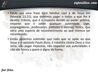 • Paulo usa uma frase bem familiar com a de Jesus em
(Mateus 22:21), que devemos pagar a todos o que lhe é
devido; tributo, que é o imposto devido ao poder público,
respeito que é sobre qualquer autoridade (pais,
empregadores, professores, pastores e outros), honra, que
seria uma espécie de reconhecimento ao que merece ser
reconhecido.
• Então podemos entender que tudo que se opõe ao que
Jesus e o apóstolo Paulo disse, é rebeldia contra Deus e isso
seria, não pagar impostos, não respeitar aos autoridades e
não dar honra a quem é digno de honra.
 