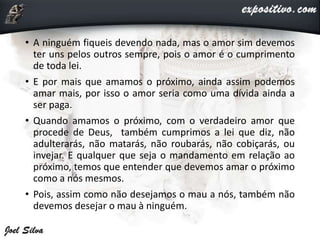 • A ninguém fiqueis devendo nada, mas o amor sim devemos
ter uns pelos outros sempre, pois o amor é o cumprimento
de toda lei.
• E por mais que amamos o próximo, ainda assim podemos
amar mais, por isso o amor seria como uma dívida ainda a
ser paga.
• Quando amamos o próximo, com o verdadeiro amor que
procede de Deus, também cumprimos a lei que diz, não
adulterarás, não matarás, não roubarás, não cobiçarás, ou
invejar. E qualquer que seja o mandamento em relação ao
próximo, temos que entender que devemos amar o próximo
como a nós mesmos.
• Pois, assim como não desejamos o mau a nós, também não
devemos desejar o mau à ninguém.
 