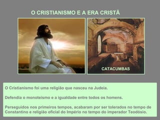 O CRISTIANISMO E A ERA CRISTÃ

CATACUMBAS

O Cristianismo foi uma religião que nasceu na Judeia.
Defendia o monoteísmo e a igualdade entre todos os homens.
Perseguidos nos primeiros tempos, acabaram por ser tolerados no tempo de
Constantino e religião oficial do Império no tempo do imperador Teodósio.

 