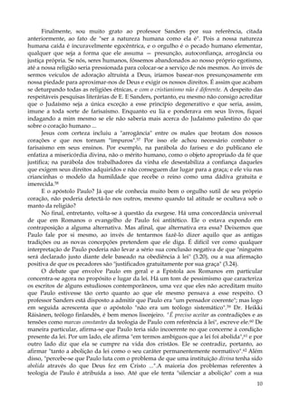 Finalmente, sou muito grato ao professor Sanders por sua referência, citada
anteriormente, ao fato de "ser a natureza humana como ela é". Pois a nossa natureza
humana caída é incuravelmente egocêntrica, e o orgulho é o pecado humano elementar,
qualquer que seja a forma que ele assuma — presunção, autoconfiança, arrogância ou
justiça própria. Se nós, seres humanos, fôssemos abandonados ao nosso próprio egotismo,
até a nossa religião seria pressionada para colocar-se a serviço de nós mesmos. Ao invés de
sermos veículos de adoração altruísta a Deus, iríamos basear-nos presunçosamente em
nossa piedade para aproximar-nos de Deus e exigir os nossos direitos. É assim que acabam
se deturpando todas as religiões étnicas, e com o cristianismo não é diferente. A despeito das
respeitáveis pesquisas literárias de E. E Sanders, portanto, eu mesmo não consigo acreditar
que o Judaísmo seja a única exceção a esse princípio degenerativo e que seria, assim,
imune a toda sorte de farisaísmo. Enquanto eu lia e ponderava em seus livros, fiquei
indagando a mim mesmo se ele não saberia mais acerca do Judaísmo palestino do que
sobre o coração humano ...
Jesus com certeza incluiu a "arrogância" entre os males que brotam dos nossos
corações e que nos tornam "impuros".57 Por isso ele achou necessário combater o
farisaísmo em seus ensinos. Por exemplo, na parábola do fariseu e do publicano ele
enfatiza a misericórdia divina, não o mérito humano, como o objeto apropriado da fé que
justifica; na parábola dos trabalhadores da vinha ele desestabiliza a confiança daqueles
que exigem seus direitos adquiridos e não conseguem dar lugar para a graça; e ele viu nas
criancinhas o modelo da humildade que recebe o reino como uma dádiva gratuita e
imerecida.58
E o apóstolo Paulo? Já que ele conhecia muito bem o orgulho sutil de seu próprio
coração, não poderia detectá-lo nos outros, mesmo quando tal atitude se ocultava sob o
manto da religião?
No final, entretanto, volta-se à questão da exegese. Há uma concordância universal
de que em Romanos o evangelho de Paulo foi antitético. Ele o estava expondo em
contraposição a alguma alternativa. Mas afinal, que alternativa era essa? Deixemos que
Paulo fale por si mesmo, ao invés de tentarmos fazê-lo dizer aquilo que as antigas
tradições ou as novas concepções pretendem que ele diga. É difícil ver como qualquer
interpretação de Paulo poderia não levar a sério sua conclusão negativa de que "ninguém
será declarado justo diante dele baseado na obediência à lei" (3.20), ou a sua afirmação
positiva de que os pecadores são "justificados gratuitamente por sua graça" (3.24).
O debate que envolve Paulo em geral e a Epístola aos Romanos em particular
concentra-se agora no propósito e lugar da lei. Há um tom de pessimismo que caracteriza
os escritos de alguns estudiosos contemporâneos, uma vez que eles não acreditam muito
que Paulo estivesse tão certo quanto ao que ele mesmo pensava a esse respeito. O
professor Sanders está disposto a admitir que Paulo era "um pensador coerente"; mas logo
em seguida acrescenta que o apóstolo "não era um teólogo sistemático".59 Dr. Heikki
Ráisànen, teólogo finlandês, é bem menos lisonjeiro. "É preciso aceitar as contradições e as
tensões como marcas constantes da teologia de Paulo com referência à lei", escreve ele.60 De
maneira particular, afirma-se que Paulo teria sido incoerente no que concerne à condição
presente da lei. Por um lado, ele afirma "em termos ambíguos que a lei foi abolida",61 e por
outro lado diz que ela se cumpre na vida dos cristãos. Ele se contradiz, portanto, ao
afirmar "tanto a abolição da lei como o seu caráter permanentemente normativo".62 Além
disso, "percebe-se que Paulo luta com o problema de que uma instituição divina tenha sido
abolida através do que Deus fez em Cristo ...".A maioria dos problemas referentes à
teologia de Paulo é atribuída a isso. Até que ele tenta "silenciar a abolição" com a sua
10

 