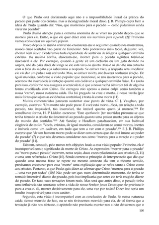 O que Paulo está declarando aqui não é a impossibilidade literal da prática do
pecado por parte dos crentes, mas a incongruidade moral disso. J. B. Phillips capta bem a
idéia de Paulo quando diz: "Nós, que morremos para o pecado — como poderíamos ainda
viver no pecado?"
Paulo chama atenção para a extrema anomalia de se viver no pecado depois que se
morreu para ele. Então, o que ele quer dizer com nós morremos para o pecado (2)? Primeiro
vamos considerar um equívoco popular.
Pouco depois de minha conversão ensinaram-me o seguinte: quando nós morrermos,
nossos cinco sentidos vão parar de funcionar. Não poderemos mais tocar, degustar, ver,
cheirar nem ouvir. Perderemos toda capacidade de sentir ou de reagir a qualquer estímulo
externo. Da mesma forma, disseram-me, morrer para o pecado significa tornar-se
insensível a ele. Por exemplo, quando a gente vê um cachorro ou um gato deitado na
sarjeta, não dá para dizer de longe se ele está vivo ou morto. Mas é só dar-lhe um cutucão
com o bico do sapato e já saberemos a resposta. Se estiver vivo, a resposta será imediata:
ele vai dar um pulo e sair correndo. Mas, se estiver morto, não haverá nenhuma reação. De
igual maneira, conforme a visão popular que mencionei, se nós morremos para o pecado,
seremos tão insensíveis à tentação quanto um cadáver a qualquer estímulo físico. E a razão
para isso, conforme nos assegura o versículo 6, é que a nossa velha natureza foi de alguma
forma crucificada com Cristo. Ele carregou não apenas a nossa culpa como também a
nossa "carne", nossa natureza caída. Ela foi pregada na cruz e morta, e nossa tarefa (por
mais fortes que sejam as evidências contrárias) é tratá-la como morta (11).
Muitos comentaristas parecem sustentar esse ponto de vista. C. J. Vaughan, por
exemplo, escreveu: "Um morto não pode pecar. E você está morto... Seja, em relação a todo
pecado, tão impassível, tão insensível, tão imóvel quanto quem já morreu."104 De
semelhante forma, H. P Liddon escreveu: "Este apothanein (ter morrido) presume-se que
tenha tornado o cristão tão insensível ao pecado quanto uma pessoa morta para os objetos
do mundo dos sentidos."105 Até Sanday e Headlam parafraseiam, em sua habitual
elegância de estilo: "Vocês, cristãos, de igual maneira, considerem-se como mortos, inertes
e imóveis como um cadáver, em tudo que tem a ver com o pecado". 106 E J. B. Phillips
escreve que "de um homem morto pode-se dizer com certeza que ele está imune ao poder
do pecado" (7) e que nós devemos considerar-nos como "mortos para a atração e o poder
do pecado" (11).
Existem, contudo, pelo menos três objeções fatais a esta visão popular. Primeiro, ela é
incompatível com o significado da morte de Cristo. As expressões "morrer para o pecado"
ou "morto para o pecado" ocorrem, nesta seção, duas vezes relacionadas aos cristãos (2, 11)
e uma com referência a Cristo (10). Sendo correto o princípio de interpretação que diz que
quando uma mesma frase se repete no mesmo contexto ela tem o mesmo sentido,
precisamos encontrar para essa "morte" uma explicação que se refira tanto a Cristo como
aos cristãos. Portanto, o que Paulo quis dizer ao afirmar que Cristo "morreu para o pecado
... uma vez por todas" (10)? Não pode ser que, num determinado momento, ele tenha se
tornado insensível diante do pecado, pois isso implicaria que antes ele teria reagido diante
do pecado. De fato, suas tentações foram reais. Mas será que antes disso, o pecado tinha
uma influência tão constante sobre a vida de nosso Senhor Jesus Cristo que ele precisou ir
para a cruz e, ali, morrer decisivamente para ele, uma vez por todas? Dizer isso seria um
insulto insuportável para o seu caráter.
Segundo, esta visão é incompatível com as conclusões de Paulo. Se nossa natureza
caída tivesse morrido de fato, ou se nós tivéssemos morrido para ela, de tal forma que a
tentação já não nos afetasse, o apóstolo não precisaria exortar-nos a não deixarmos que o
100

 