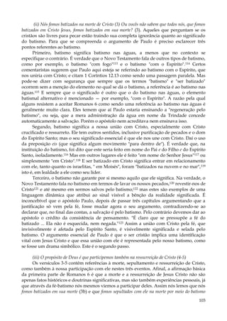 (ii) Nós fomos batizados na morte de Cristo (3) Ou vocês não sabem que todos nós, que fomos
batizados em Cristo Jesus, fomos batizados em sua morte? (3). Aqueles que perguntam se os
cristãos são livres para pecar estão traindo sua completa ignorância quanto ao significado
do batismo. Para que se compreenda o argumento de Paulo é preciso esclarecer três
pontos referentes ao batismo.
Primeiro, batismo significa batismo nas águas, a menos que no contexto se
especifique o contrário. É verdade que o Novo Testamento fala de outros tipos de batismo,
como por exemplo, o batismo "com fogo"113 e o batismo "com o Espírito".114 Certos
comentaristas sugerem que Paulo aqui esteja se referindo ao batismo com o Espírito, que
nos uniria com Cristo; e citam 1 Coríntios 12.13 como sendo uma passagem paralela. Mas
pode-se dizer com segurança que sempre que os termos "batismo" e "ser batizado"
ocorrem sem a menção do elemento no qual se dá o batismo, a referência é ao batismo nas
águas.115 E sempre que o significado é outro que o do batismo nas águas, o elemento
batismal alternativo é mencionado — por exemplo, "com o Espírito". A razão pela qual
alguns resistem a aceitar Romanos 6 como sendo uma referência ao batismo nas águas é
geralmente muito clara. Eles temem que aí Paulo estaria ensinando a "regeneração pelo
batismo", ou seja, que a mera administração da água em nome da Trindade concede
automaticamente a salvação. Porém o apóstolo nem acreditava nem ensinava isso.
Segundo, batismo significa a nossa união com Cristo, especialmente com Cristo
crucificado e ressurreto. Ele tem outros sentidos, inclusive purificação de pecados e o dom
do Espírito Santo; mas o seu significado essencial é que ele nos une com Cristo. Daí o uso
da preposição eis (que significa algum movimento "para dentro de"). É verdade que, na
instituição do batismo, foi dito que este seria feito em nome do Pai e do Filho e do Espírito
Santo, isoladamente.116 Mas em outros lugares ele é feito "em nome do Senhor Jesus"117 ou
simplesmente "em Cristo".118 E ser batizado em Cristo significa entrar em relacionamento
com ele, tanto quanto os israelitas, " em Moisés", foram "batizados na nuvem e no mar", 119
isto é, em lealdade a ele como seu líder.
Terceiro, o batismo não garante por si mesmo aquilo que ele significa. Na verdade, o
Novo Testamento fala no batismo em termos de lavar os nossos pecados, 120 revestir-nos de
Cristo121 e até mesmo em sermos salvos pelo batismo;122 mas estes são exemplos de uma
linguagem dinâmica que atribui ao sinal visível a bênção da realidade significada. É
inconcebível que o apóstolo Paulo, depois de passar três capítulos argumentando que a
justificação só vem pela fé, fosse mudar agora o seu argumento, contradizendo-se ao
declarar que, no final das contas, a salvação é pelo batismo. Pelo contrário devemos dar ao
apóstolo o crédito da consistência de pensamento. "É claro que se pressupõe a fé do
batizado ... Ela não é esquecida, nem negada."123 Assim a união com Cristo pela fé, que
invisivelmente é afetada pelo Espírito Santo, é visivelmente significada e selada pelo
batismo. O argumento essencial de Paulo é que o ser cristão implica uma identificação
vital com Jesus Cristo e que essa união com ele é representada pelo nosso batismo, como
se fosse um drama simbólico. Este é o segundo passo.
(iii) O propósito de Deus é que participemos também na ressurreição de Cristo (4-5)
Os versículos 3-5 contêm referências à morte, sepultamento e ressurreição de Cristo,
como também à nossa participação com ele nestes três eventos. Afinal, a afirmação básica
da primeira parte de Romanos 6 é que a morte e a ressurreição de Jesus Cristo não são
apenas fatos históricos e doutrinas significativas, mas são também experiências pessoais, já
que através da fé-batismo nós mesmos viemos a participar deles. Assim nós lemos que nós
fomos batizados em sua morte (3b) e que fomos sepultados com ele na morte por meio do batismo
103

 
