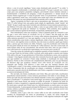 talvez o corpo do pecado signifique "nosso corpo dominado pelo pecado"129 ou então "o
corpo enquanto condicionado e controlado pelo pecado",130 já que o pecado usa o nosso
corpo para seus próprios propósitos malignos, pervertendo nossos instintos naturais e
transformando a sonolência em preguiça, a fome em glutonaria e o desejo sexual em
luxúria. Outros sugerem que "o corpo do pecado" seria "o eu pecaminoso", nossa natureza
caída e egocêntrica; neste caso, soma (corpo) seria usado aqui como um sinônimo de sarx
(carne). Esta parece ser uma interpretação mais coerente com o contexto.
Agora, o propósito de Deus é que esse eu pecaminoso seja "destruído" (ARA, BLH,
NVI). O verbo katargeõ tem uma gama muito ampla de significados, desde "anular" até
"abolir". Já que é usado aqui neste versículo com referência a nossa natureza pecaminosa, e
em Hebreus 2.14 como uma alusão ao diabo, e uma vez que ambos estão vivos e ativos,
aqui o significado não pode ser "eliminar" ou "erradicar". Pelo contrário, deve significar
que a nossa natureza egoísta foi derrotada, incapacitada, destituída de poder.
Para entendermos como isso aconteceu, vamos à primeira parte do versículo 6, que
diz que o nosso velho homem foi crucificado com ele (se. Cristo.). Isto não pode ser uma
referência ao nosso eu pecaminoso ou à nossa velha natureza pecaminosa, (BLH, "nossa
velha natureza pecadora") se é isso que significa o corpo do pecado. Se as duas expressões
forem consideradas como tendo o mesmo significado, então a frase não faz sentido. Nosso
velho homem, não significa nosso eu inferior, mas sim nosso eu anterior, aquilo que éramos
antes, a pessoa que nós éramos em Adão. Portanto, o que foi crucificado com Cristo não
foi uma parte isolada de nosso ser chamada de "velha natureza", mas sim o nosso todo, tal
como éramos antes de nos convertermos. Isto deveria estar claro, uma vez que a frase o
nosso velho homem foi crucificado (6) é equivalente a nós morremos para o pecado (2).
Uma das causas da confusão que se estabelece quando se tenta entender o versículo 6
é o uso que Paulo faz da forma verbal crucificado, pois muita gente a associa com Gaiatas
5.24, onde se diz que "os que pertencem a Cristo Jesus crucificaram a carne, com as paixões
e desejos". Uma ligação mental entre estes dois versículos haveria de sugerir naturalmente
que aqui também no versículo 6 Paulo esteja aludindo à crucificação de nossa velha
natureza. Porém os dois versículos são completamente diferentes, uma vez que Romanos
6.6 descreve algo que aconteceu conosco (nosso velho homem foi crucificado com ele),
enquanto que Gaiatas 5.24 refere-se a uma coisa que nós mesmos fizemos (nós
"crucificamos a carne"). Com efeito, existem duas maneiras totalmente distintas nas quais
o Novo Testamento fala de crucificação em relação a santidade. A primeira é a nossa
morte para o pecado através da identificação com Cristo; a segunda é a nossa morte para o
eu através da imitação de Cristo.
Por um lado, nós fomos crucificados com Cristo. Mas, por outro lado, crucificamos
(repudiamos decisivamente) a nossa natureza pecaminosa com todos os seus desejos, de
forma que todo dia nós renovamos essa atitude tomando a nossa cruz e seguindo a Cristo
para a crucificação.131 A primeira é uma morte legal, um morrer à penalidade do pecado; a
segunda é uma morte moral, um morrer ao poder do pecado. A primeira faz parte do
passado e é única e irrepetível; a segunda pertence ao presente e se repete continuamente.
Eu morri para o pecado (em Cristo) uma vez, definitivamente; eu morro para o eu (como
Cristo) diariamente. A preocupação principal de Romanos 6 é com a primeira dessas duas
mortes, embora a primeira tenha em vista a segunda, e a segunda não possa ocorrer sem
que a primeira aconteça.
Contudo, como é que o fato de o nosso velho eu ter sido crucificado com Cristo
resultou na incapacitação do nosso eu pecaminoso e, assim, em nosso resgate da
escravidão do pecado? A resposta está no versículo 7 onde algumas traduções em inglês
105

 