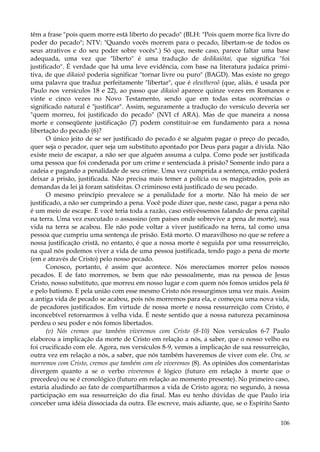 têm a frase "pois quem morre está liberto do pecado" (BLH: "Pois quem morre fica livre do
poder do pecado"; NTV: "Quando vocês morrem para o pecado, libertam-se de todos os
seus atrativos e do seu poder sobre vocês".) Só que, neste caso, parece faltar uma base
adequada, uma vez que "liberto" é uma tradução de dedikaiõtai, que significa "foi
justificado". É verdade que há uma leve evidência, com base na literatura judaica primitiva, de que dikaioõ poderia significar "tornar livre ou puro" (BAGD). Mas existe no grego
uma palavra que traduz perfeitamente "libertar", que é eleutheroõ (que, aliás, é usada por
Paulo nos versículos 18 e 22), ao passo que dikaioõ aparece quinze vezes em Romanos e
vinte e cinco vezes no Novo Testamento, sendo que em todas estas ocorrências o
significado natural é "justificar". Assim, seguramente a tradução do versículo deveria ser
"quem morreu, foi justificado do pecado" (NVI cf ARA). Mas de que maneira a nossa
morte e conseqüente justificação (7) podem constituir-se em fundamento para a nossa
libertação do pecado (6)?
O único jeito de se ser justificado do pecado é se alguém pagar o preço do pecado,
quer seja o pecador, quer seja um substituto apontado por Deus para pagar a dívida. Não
existe meio de escapar, a não ser que alguém assuma a culpa. Como pode ser justificada
uma pessoa que foi condenada por um crime e sentenciada à prisão? Somente indo para a
cadeia e pagando a penalidade de seu crime. Uma vez cumprida a sentença, então poderá
deixar a prisão, justificada. Não precisa mais temer a polícia ou os magistrados, pois as
demandas da lei já foram satisfeitas. O criminoso está justificado de seu pecado.
O mesmo princípio prevalece se a penalidade for a morte. Não há meio de ser
justificado, a não ser cumprindo a pena. Você pode dizer que, neste caso, pagar a pena não
é um meio de escape. E você teria toda a razão, caso estivéssemos falando de pena capital
na terra. Uma vez executado o assassino (em países onde sobrevive a pena de morte), sua
vida na terra se acabou. Ele não pode voltar a viver justificado na terra, tal como uma
pessoa que cumpriu uma sentença de prisão. Está morto. O maravilhoso no que se refere a
nossa justificação cristã, no entanto, é que a nossa morte é seguida por uma ressurreição,
na qual nós podemos viver a vida de uma pessoa justificada, tendo pago a pena de morte
(em e através de Cristo) pelo nosso pecado.
Conosco, portanto, é assim que acontece. Nós merecíamos morrer pelos nossos
pecados. E de fato morremos, se bem que não pessoalmente, mas na pessoa de Jesus
Cristo, nosso substituto, que morreu em nosso lugar e com quem nós fomos unidos pela fé
e pelo batismo. E pela união com esse mesmo Cristo nós ressurgimos uma vez mais. Assim
a antiga vida de pecado se acabou, pois nós morremos para ela, e começou uma nova vida,
de pecadores justificados. Em virtude de nossa morte e nossa ressurreição com Cristo, é
inconcebível retornarmos à velha vida. É neste sentido que a nossa natureza pecaminosa
perdeu o seu poder e nós fomos libertados.
(v) Nós cremos que também viveremos com Cristo (8-10) Nos versículos 6-7 Paulo
elaborou a implicação da morte de Cristo em relação a nós, a saber, que o nosso velho eu
foi crucificado com ele. Agora, nos versículos 8-9, vemos a implicação de sua ressurreição,
outra vez em relação a nós, a saber, que nós também haveremos de viver com ele. Ora, se
morremos com Cristo, cremos que também com ele viveremos (8). As opiniões dos comentaristas
divergem quanto a se o verbo viveremos é lógico (futuro em relação à morte que o
precedeu) ou se é cronológico (futuro em relação ao momento presente). No primeiro caso,
estaria aludindo ao fato de compartilharmos a vida de Cristo agora; no segundo, à nossa
participação em sua ressurreição do dia final. Mas eu tenho dúvidas de que Paulo iria
conceber uma idéia dissociada da outra. Ele escreve, mais adiante, que, se o Espírito Santo
106

 