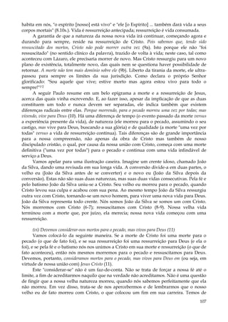 habita em nós, "o espírito [nosso] está vivo" e "ele [o Espírito] ... também dará vida a seus
corpos mortais" (8.10s.). Vida é ressurreição antecipada; ressurreição é vida consumada.
A garantia de que a natureza da nossa nova vida irá continuar, começando agora e
durando para sempre, reside na ressurreição de Cristo. Pois sabemos que, tendo sido
ressuscitado dos mortos, Cristo não pode morrer outra vez (9a). Isto porque ele não "foi
ressuscitado" (no sentido clínico da palavra), trazido de volta à vida; neste caso, tal como
aconteceu com Lázaro, ele precisaria morrer de novo. Mas Cristo ressurgiu para um novo
plano de existência, totalmente novo, das quais nem se questiona haver possibilidade de
retornar. A morte não tem mais domínio sobre ele (9b). Liberto da tirania da morte, ele ultrapassou para sempre os limites da sua jurisdição. Como declara o próprio Senhor
glorificado: "Sou aquele que vive; estive morto mas agora estou vivo para todo o
sempre!"1'2
A seguir Paulo resume em um belo epigrama a morte e a ressurreição de Jesus,
acerca das quais vinha escrevendo. E, ao fazer isso, apesar da implicação de que as duas
constituem um todo e nunca devem ser separadas, ele indica também que existem
diferenças radicais entre elas. Porque morrendo, para o pecado morreu uma vez por todas; mas
vivendo, vive para Deus (10). Há uma diferença de tempo (o evento passado da morte versus
a experiência presente da vida), de natureza (ele morreu para o pecado, assumindo o seu
castigo, mas vive para Deus, buscando a sua glória) e de qualidade (a morte "uma vez por
todas" versus a vida de ressurreição contínua). Tais diferenças são de grande importância
para a nossa compreensão, não apenas da obra de Cristo mas também de nosso
discipulado cristão, o qual, por causa da nossa união com Cristo, começa com uma morte
definitiva ("uma vez por todas") para o pecado e continua com uma vida infindável de
serviço a Deus.
Vamos apelar para uma ilustração caseira. Imagine um crente idoso, chamado João
da Silva, dando uma revisada em sua longa vida. A conversão divide-a em duas partes, o
velho eu (João da Silva antes de se converter) e o novo eu (João da Silva depois da
conversão). Estas não são suas duas naturezas, mas suas duas vidas consecutivas. Pela fé e
pelo batismo João da Silva uniu-se a Cristo. Seu velho eu morreu para o pecado, quando
Cristo levou sua culpa e acabou com sua pena. Ao mesmo tempo João da Silva ressurgiu
outra vez com Cristo, tornando-se um novo homem, para viver uma nova vida para Deus.
João da Silva representa todo crente. Nós somos João da Silva se somos um com Cristo.
Nós morremos com Cristo (6-7); ressuscitamos com Cristo (8-9). Nossa velha vida
terminou com a morte que, por juízo, ela merecia; nossa nova vida começou com uma
ressurreição.
(vi) Devemos considerar-nos mortos para o pecado, mas vivos para Deus (11)
Vamos colocá-lo da seguinte maneira. Se a morte de Cristo foi uma morte para o
pecado (o que de fato foi), e se sua ressurreição foi uma ressurreição para Deus (e ela o
foi), e se pela fé e o batismo nós nos unimos a Cristo em sua morte e ressurreição (o que de
fato aconteceu), então nós mesmos morremos para o pecado e ressuscitamos para Deus.
Devemos, portanto, consideramos mortos para o pecado, mas vivos para Deus em (ou seja, em
virtude de nossa união com) Jesus Cristo (11).
Este "considerar-se" não é um faz-de-conta. Não se trata de forçar a nossa fé até o
limite, a fim de acreditarmos naquilo que na verdade não acreditamos. Não é uma questão
de fingir que a nossa velha natureza morreu, quando nós sabemos perfeitamente que ela
não morreu. Em vez disso, trata-se de nos apercebermos e de lembrarmos que o nosso
velho eu de fato morreu com Cristo, o que colocou um fim em sua carreira. Temos de
107

 