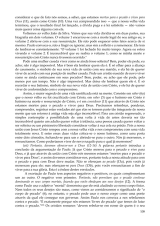 considerar o que de fato nós somos, a saber, que estamos mortos para o pecado e vivos para
Deus (11), assim como Cristo (10). Uma vez compreendido isso — que a nossa velha vida
terminou, que o resultado final foi lançado, a dívida paga e a lei satisfeita — não vamos
mais querer coisa alguma com ela.
Voltemos ao velho João da Silva. Vimos que sua vida dividia-se em duas partes, sua
biografia em dois volumes. O volume 1 encerrou-se com a morte legal do seu antigo eu; o
volume 2 abriu-se com a sua ressurreição. Ele não pode esquecer estes fatos acerca de si
mesmo. Paulo convoca-o, não a fingir ou ignorar, mas sim a refletir e a rememorar. Ele tem
de lembrar-se constantemente: "O volume 1 foi fechado há muito tempo. Agora eu estou
vivendo o volume 2. É inconcebível que eu reabra o volume 1, como se minha morte e
ressurreição com Cristo nunca tivessem ocorrido."
Pode uma mulher casada viver como se ainda fosse solteira? Bem, poder ela pode, eu
acho; não é algo impossível. Mas é bom ela lembrar quem ela é. É só olhar para a aliança
de casamento, o símbolo de sua nova vida de união com seu marido, e ela há de querer
viver de acordo com sua posição de mulher casada. Pode um cristão nascido de novo viver
como se ainda continuasse em seus pecados? Bem, poder, eu acho que ele pode, pelo
menos por um tempo. Não é algo impossível. Mas deixe ele lembrar quem ele é. É só
recordar o seu batismo, símbolo de sua nova vida de união com Cristo, e ele há de querer
viver de conformidade com o compromisso.
Assim, o maior segredo de uma vida santificada está na mente. Consiste em saber (6a)
que o nosso velho eu foi crucificado com Cristo, em saber (3) que o batismo em Cristo é
batismo na morte e ressurreição de Cristo, e é em considerar (11) que através de Cristo nós
estamos mortos para o pecado e vivos para Deus. Precisamos relembrar, ponderar,
compreender, registrar estas verdades até que elas se tornem parte tão integrante de nossa
mente que um retorno à antiga vida seja algo inconcebível. Para um cristão regenerado, o
simples contemplar a possibilidade de uma volta à vida de antes deveria ser tão
inconcebível quanto um adulto querer voltar à infância, uma pessoa casada querer voltar a
ser solteira ou um prisioneiro libertado considerar voltar à sua cela na prisão. Pois a nossa
união com Jesus Cristo rompeu com a nossa velha vida e nos comprometeu com uma vida
totalmente nova. E entre essas duas vidas coloca-se o nosso batismo, como uma porta
entre dois cômodos, fechando-se para um e abrindo-se para o outro. Nós já morremos, e
ressuscitamos. Como poderíamos viver de novo naquilo para o qual já morremos?
(vii) Portanto, devemos oferecer-nos a Deus (12-14) A palavra portanto introduz a
conclusão da argumentação de Paulo. Já que Cristo morreu para o pecado e vive para
Deus, e já que através da união com Cristo nós mesmos estamos "mortos para o pecado e
vivos para Deus", e assim devemos considerar-nos, portanto toda a nossa atitude para com
o pecado e para com Deus deve mudar. Não se ofereçam ao pecado (13a), pois vocês já
morreram para ele; mas ofereçam-se para Deus (13b), pois vocês ressuscitaram a fim de
viver para a sua glória. Esta é a ênfase destes versículos.
A exortação de Paulo tem aspectos negativos e positivos, os quais complementam
um ao outro. O negativo vem primeiro. Portanto, não permitam que o pecado continue
dominando os seus corpos mortais, fazendo que vocês obedeçam aos seus desejos (12). A forma
como Paulo usa o adjetivo "mortal" demonstra que ele está aludindo ao nosso corpo físico.
Nem todos os seus desejos são maus, como vimos ao considerarmos o significado de "o
corpo de pecado" (6); no entanto, o pecado pode usar o nosso corpo como uma ponte
através da qual ele consegue nos governar. Assim Paulo nos convoca a nos rebelarmos
contra o pecado. "É exatamente porque nós estamos 'livres do pecado' que temos de lutar
contra o pecado."133 Os cristãos romanos "devem rebelar-se em nome de quem é o seu
108

 