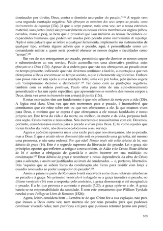 dominador por direito, Deus, contra o domínio usurpador do pecado."134 A seguir vem
uma segunda exortação negativa: Não ofereçam os membros dos seus corpos ao pecado, como
instrumentos de injustiça (13a). Já que o corpo parece, mais uma vez, ser a nossa estrutura
material, suas partes (mele) são provavelmente os nossos vários membros ou órgãos (olhos,
ouvidos, mãos e pés), se bem que é provável que isso incluiria as nossas faculdades ou
capacidades humanas, que podem ser usadas pelo pecado como instrumentos de injustiça.
Hopla é uma palavra que se refere a qualquer ferramenta, implemento ou instrumentos de
qualquer tipo, embora alguns achem que o pecado, aqui, é personificado como um
comandante militar a quem seria possível oferecer os nossos órgãos e faculdades como
"armas".135
Em vez de nos entregarmos ao pecado, permitindo que ele domine os nossos corpos
e submetendo-os ao seu serviço, Paulo aconselha-nos uma alternativa positiva: antes
ofereçam-se a Deus (13b). Apesar de a ordem para que não nos ofereçamos ao pecado estar
no tempo presente, indicando que não devemos continuar a fazê-lo, a exortação a que nos
ofereçamos a Deus encontra-se no tempo aoristo, o que é claramente significativo. Embora
isso possa não ser um apelo a uma rendição total, uma vez por todas, pelo menos sugere
um "compromisso decisivo e deliberado".136 Tal como com as proibições negativas,
também com as ordens positivas, Paulo olha para além de um auto-oferecimento
generalizado e faz um apelo específico: que apresentemos os membros dos nossos corpos a
Deus, desta vez como instrumentos (ou armas) de justiça (13c).
E estas exortações têm um fundamento: é que nós voltamos da morte para a vida (13b).
A lógica está clara. Uma vez que nós morremos para o pecado, é inconcebível que
permitamos que ele reine sobre nós ou que nos ofereçamos a ele. Já que estamos vivos
para Deus, o mínimo que se espera é que ofereçamos a ele nossas faculdades e nosso
próprio ser. Este tema da vida e da morte, ou melhor, da morte e da vida, perpassa toda
esta seção. Cristo morreu e ressuscitou. Nós morremos e ressuscitamos com ele. Devemos,
portanto, considerar-nos mortos para o pecado e vivos para Deus. E, tal como aqueles que
foram tirados da morte, nós devemos colocar-nos a seu serviço.
Agora o apóstolo apresenta mais uma razão para que nos ofereçamos, não ao pecado,
mas a Deus. É que o pecado não os dominará (ele está expressando uma garantia, até mesmo
uma promessa, e não uma ordem). Por que não? Porque vocês não estão debaixo da lei, mas
debaixo da graça (14). Este é o segredo supremo da libertação do pecado. Lei e graça são
princípios opostos que refletem a antiga e a nova ordem, de Adão e de Cristo. Estar debaixo
da lei é aceitar a obrigação de guardá-la e assim incorrer em sua maldição ou
condenação.137 Estar debaixo da graça é reconhecer a nossa dependência da obra de Cristo
para a salvação, e assim ser justificados ao invés de condenados — e, portanto, libertados.
Pois "aqueles que se sabem livres da condenação são livres para resistir com força e
ousadia renovadas ao poder usurpador do pecado".138
Assim a primeira parte de Romanos 6 está encravada entre duas notáveis referências
ao pecado e à graça. No primeiro versículo é indagado se a graça incentiva o pecado; no
último versículo (14) vem a resposta: pelo contrário, a graça desencoraja e até marginaliza
o pecado. É a lei que provoca e aumenta o pecado (5.20); a graça opõe-se a ele. A graça
baseia-se na responsabilidade da santidade. É com este pensamento que William Tyndale
conclui o seu Prólogo ao Livro de Romanos (1526):
Agora, leitor, considera bem ... Lembra-te de que Cristo fez a sua expiação, não para
que irasses a Deus outra vez; nem morreu ele por teus pecados para que pudesses
continuar vivendo neles; nem purificou a ti para que pudesses retornar (como um porco)
109

 