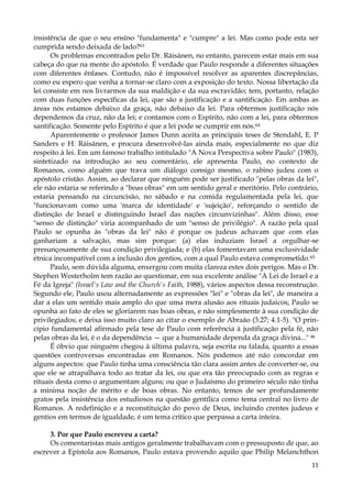 insistência de que o seu ensino "fundamenta" e "cumpre" a lei. Mas como pode esta ser
cumprida sendo deixada de lado?63
Os problemas encontrados pelo Dr. Ráisànen, no entanto, parecem estar mais em sua
cabeça do que na mente do apóstolo. É verdade que Paulo responde a diferentes situações
com diferentes ênfases. Contudo, não é impossível resolver as aparentes discrepâncias,
como eu espero que venha a tornar-se claro com a exposição do texto. Nossa libertação da
lei consiste em nos livrarmos da sua maldição e da sua escravidão; tem, portanto, relação
com duas funções específicas da lei, que são a justificação e a santificação. Em ambas as
áreas nós estamos debaixo da graça, não debaixo da lei. Para obtermos justificação nós
dependemos da cruz, não da lei; e contamos com o Espírito, não com a lei, para obtermos
santificação. Somente pelo Espírito é que a lei pode se cumprir em nós.64
Aparentemente o professor James Dunn aceita as principais teses de Stendahl, E. P
Sanders e H. Ráisánen, e procura desenvolvê-las ainda mais, especialmente no que diz
respeito à lei. Em um famoso trabalho intitulado "A Nova Perspectiva sobre Paulo" (1983),
sintetizado na introdução ao seu comentário, ele apresenta Paulo, no contexto de
Romanos, como alguém que trava um diálogo consigo mesmo, o rabino judeu com o
apóstolo cristão. Assim, ao declarar que ninguém pode ser justificado "pelas obras da lei",
ele não estaria se referindo a "boas obras" em um sentido geral e meritório. Pelo contrário,
estaria pensando na circuncisão, no sábado e na comida regulamentada pela lei, que
"funcionavam como uma 'marca de identidade' e 'sujeição', reforçando o sentido de
distinção de Israel e distinguindo Israel das nações circunvizinhas". Além disso, esse
"senso de distinção" viria acompanhado de um "senso de privilégio". A razão pela qual
Paulo se opunha às "obras da lei" não é porque os judeus achavam que com elas
ganhariam a salvação, mas sim porque: (a) elas induziam Israel a orgulhar-se
presunçosamente de sua condição privilegiada; e (b) elas fomentavam uma exclusividade
étnica incompatível com a inclusão dos gentios, com a qual Paulo estava comprometido.65
Paulo, sem dúvida alguma, enxergou com muita clareza estes dois perigos. Mas o Dr.
Stephen Westerholm tem razão ao questionar, em sua excelente análise "A Lei de Israel e a
Fé da Igreja" (Israel's Law and the Church's Faith, 1988), vários aspectos dessa reconstrução.
Segundo ele, Paulo usou alternadamente as expressões "lei" e "obras da lei", de maneira a
dar a elas um sentido mais amplo do que uma mera alusão aos rituais judaicos; Paulo se
opunha ao fato de eles se gloriarem nas boas obras, e não simplesmente à sua condição de
privilegiados; e deixa isso muito claro ao citar o exemplo de Abraão (3.27; 4.1-5). "O princípio fundamental afirmado pela tese de Paulo com referência à justificação pela fé, não
pelas obras da lei, é o da dependência — que a humanidade dependa da graça divina..." 66
É óbvio que ninguém chegou à última palavra, seja escrita ou falada, quanto a essas
questões controversas encontradas em Romanos. Nós podemos até não concordar em
alguns aspectos: que Paulo tinha uma consciência tão clara assim antes de converter-se, ou
que ele se atrapalhava todo ao tratar da lei, ou que era tão preocupado com as regras e
rituais desta como o argumentam alguns; ou que o Judaísmo do primeiro século não tinha
a mínima noção de mérito e de boas obras. No entanto, temos de ser profundamente
gratos pela insistência dos estudiosos na questão gentílica como tema central no livro de
Romanos. A redefinição e a reconstituição do povo de Deus, incluindo crentes judeus e
gentios em termos de igualdade, é um tema crítico que perpassa a carta inteira.
3. Por que Paulo escreveu a carta?
Os comentaristas mais antigos geralmente trabalhavam com o pressuposto de que, ao
escrever a Epístola aos Romanos, Paulo estava provendo aquilo que Philip Melanchthon
11

 