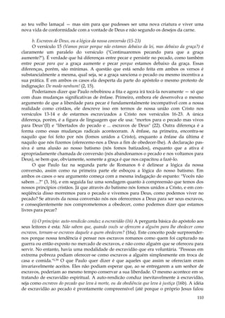 ao teu velho lamaçal — mas sim para que pudesses ser uma nova criatura e viver uma
nova vida de conformidade com a vontade de Deus e não segundo os desejos da carne.
b. Escravos de Deus, ou a lógica da nossa conversão (15-23)
O versículo 15 (Vamos pecar porque não estamos debaixo da lei, mas debaixo da graça?) é
claramente um paralelo do versículo ("Continuaremos pecando para que a graça
aumente?"). É verdade que há diferenças entre pecar e persistir no pecado, como também
entre pecar para que a graça aumente e pecar porque estamos debaixo da graça. Essas
diferenças, porém, são mínimas. A questão que está sendo feita em ambos os versos é
substancialmente a mesma, qual seja, se a graça sanciona o pecado ou mesmo incentiva a
sua prática. E em ambos os casos ela desperta da parte do apóstolo o mesmo protesto de
indignação: De modo nenhum! (2, 15).
Poderíamos dizer que Paulo rebobinou a fita e agora irá tocá-la novamente — só que
com duas mudanças significativas de ênfase. Primeiro, embora ele desenvolva o mesmo
argumento de que a liberdade para pecar é fundamentalmente incompatível com a nossa
realidade como cristãos, ele descreve isso em termos de nossa união com Cristo nos
versículos 13-14 e de estarmos escravizados a Cristo nos versículos 16-23. A única
diferença, porém, é a figura de linguagem que ele usa: "mortos para o pecado mas vivos
para Deus"(ll) e "libertados do pecado e ... escravos de Deus" (22). Outra diferença é a
forma como essas mudanças radicais aconteceram. A ênfase, na primeira, encontra-se
naquilo que foi feito por nós (fomos unidos a Cristo), enquanto a ênfase da última é
naquilo que nós fizemos (oferecemo-nos a Deus a fim de obedecer-lhe). A declaração passiva é uma alusão ao nosso batismo (nós fomos batizados), enquanto que a ativa é
apropriadamente chamada de conversão (nós abandonamos o pecado e nos voltamos para
Deus), se bem que, obviamente, somente a graça é que nos capacitou a fazê-lo.
O que Paulo faz na segunda parte de Romanos 6 é delinear a lógica da nossa
conversão, assim como na primeira parte ele esboçou a lógica do nosso batismo. Em
ambos os casos o seu argumento começa com a mesma indagação de espanto: "Vocês não
sabem ...?" (3, 16), e em seguida faz uma sondagem quanto à compreensão que temos dos
nossos princípios cristãos. Já que através do batismo nós fomos unidos a Cristo, e em conseqüência disso morremos para o pecado e vivemos para Deus, como podemos viver no
pecado? Se através da nossa conversão nós nos oferecemos a Deus para ser seus escravos,
e conseqüentemente nos comprometemos a obedecer, como podemos dizer que estamos
livres para pecar?
(i) O princípio: auto-rendicão conduz a escravidão (16) A pergunta básica do apóstolo aos
seus leitores é esta: Não sabem que, quando vocês se oferecem a alguém para lhe obedecer como
escravos, tornam-se escravos daquele a quem obedecem? (16a). Este conceito pode surpreendernos porque nossa tendência é pensar nos escravos romanos como quem foi capturado na
guerra ou então exposto no mercado de escravos, e não como alguém que se ofereceu para
servir. No entanto, havia uma modalidade de escravidão que era voluntária. "Pessoas em
extrema pobreza podiam oferecer-se como escravos a alguém simplesmente em troca de
casa e comida."L39 O que Paulo quer dizer é que aqueles que assim se ofereciam eram
invariavelmente aceitos. Eles não podiam esperar que, ao se entregarem a um senhor de
escravos, poderiam ao mesmo tempo conservar a sua liberdade. O mesmo acontece em se
tratando de escravidão espiritual. A auto-rendicão conduz inevitavelmente à escravidão,
seja como escravos do pecado que leva à morte, ou da obediência que leva à justiça (16b). A idéia
de escravidão ao pecado é prontamente compreensível (até porque o próprio Jesus falou
110

 