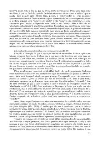nisso140), assim como o fato de que ela leva à morte (separação de Deus, tanto aqui como
no além), já que no final do capítulo Paulo irá referir-se à morte como o "salário" que se
recebe pelo pecado (23). Menos fácil, porém, é compreender os seus paralelos
aparentemente inexatos. Como alternativa para o conceito de "escravos do pecado", o que
se poderia esperar seria "escravos de Cristo" e não "escravos da obediência", e como
alternativa para "morte" o esperado seria "vida" e não "justiça". Mas a idéia de ser
"obediente à obediência" é uma forma dramática de enfatizar que a essência da escravidão
é justamente a obediência, e que "justiça", no sentido de justificação, é quase um sinônimo
de vida (cf. 5.18). Pelo menos o significado mais amplo de Paulo está além de qualquer
dúvida. A conversão é um ato de auto-rendição; auto-rendição conduz inevitavelmente a
escravidão; e escravidão demanda obediência total, radical e exclusiva. Afinal, ninguém
pode ser escravo de dois senhores, como Jesus disse.141 Portanto, uma vez que nos
ofereçamos a ele como escravos seus, estamos permanente e incondicionalmente ao seu
dispor. Não há a mínima possibilidade de voltar atrás. Depois de escolher o nosso mestre,
não nos resta outra escolha a não ser obedecer-lhe.
(ii) A aplicação: conversão implica uma troca de escravidão (17-18)
Lançado o princípio de que a rendição resulta em escravidão, Paulo o aplica aos
leitores romanos, fazendo-os lembrar que a sua conversão implicou em uma troca de
escravidão. Com efeito, tão completa é a mudança que se deu em suas vidas que ele
irrompe em uma doxologia espontânea: Graças a Deus! E então resume a experiência deles
em quatro estágios, que têm a ver com o que eles eram (escravos do pecado), o que eles
fizeram (passaram a obedecer de coração), o que lhes aconteceu (foram libertados do pecado) e
em que eles se transformaram (escravos da justiça).
Primeiro, eles eram escravos do pecado (17a). Paulo não mede as palavras. Todos os
seres humanos são escravos, e só existem dois tipos de escravidão: ao pecado e a Deus. A
conversão é uma transferência de um para o outro. Em segundo lugar, eles passaram a
obedecer de coração à forma de ensino que lhes foi transmitida (17b). Esta é uma forma
totalmente incomum de se descrever uma conversão. Que eles tenham "obedecido", isso
dá para entender, já que o que se espera é que o anúncio do evangelho resulte em
"obediência por fé" (1.5, ARA). Mas aqui não é a Deus nem a Cristo que se diz que eles
obedeceram, mas a uma certa forma de ensino. Deve ser uma alusão a um "modelo da sã
doutrina",142 ou estrutura de instrução apostólica, que provavelmente incluía tanto a
doutrina básica do evangelho143 como a ética pessoal elementar.144 É evidente que para
Paulo a conversão não se limita a confiar em Cristo, mas implica em crer e reconhecer a
verdade.145
Além disso, o que Paulo escreve não é que esse ensino foi confiado a eles, mas que
eles foram confiados ao ensino referido: ... viestes a obedecer de coração à forma de doutrina a
que fostes entregues (17b, ARA). O verbo que ele usa é paradidomi, que é a palavra
normalmente usada para "passar adiante uma tradição". "O que se espera é que a doutrina
seja entregue aos ouvintes", escreve C. K. Barrett, "não os ouvintes entregues à doutrina.
Os cristãos, porém, não são (como os rabinos) mestres de uma tradição; eles são, eles
mesmos, criados pela palavra de Deus, e permanecem em sujeição a ela."146
Terceiro, os romanos são libertados do pecado (18a), emancipados de sua escravidão.
Não que eles já sejam perfeitos, pois ainda podem pecar (por exemplo, 12-13); o que
acontece é que eles foram definitivamente resgatados do senhorio do pecado para o
senhorio de Deus, arrancados do domínio da escuridão e levados para o reino de Cristo.147
Em conseqüência disso (quarto), tornaram-se escravos da justiça (18b). Tão decisiva é essa
111

 