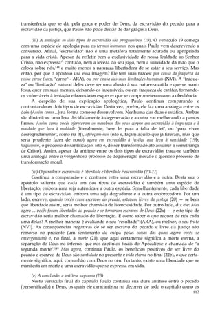 transferência que se dá, pela graça e poder de Deus, da escravidão do pecado para a
escravidão da justiça, que Paulo não pode deixar de dar graças a Deus.
(iii) A analogia: os dois tipos de escravidão são progressivos (19). O versículo 19 começa
com uma espécie de apologia para os termos humanos nos quais Paulo vem descrevendo a
conversão. Afinal, "escravidão" não é uma metáfora totalmente acurada ou apropriada
para a vida cristã. Apesar de refletir bem a exclusividade de nossa lealdade ao Senhor
Cristo, não expressa^ contudo, nem a leveza do seu jugo, nem a suavidade da mão que o
coloca sobre nós,148 e muito menos a natureza libertadora de se estar a seu serviço. Mas
então, por que o apóstolo usa essa imagem? Ele tem suas razões: por causa da fraqueza da
vossa carne (sarx, "carne" - ARA), ou por causa das suas limitações humanas (NVI). A "fraqueza" ou "limitação" natural deles deve ser uma alusão à sua natureza caída e que se manifesta, quer em suas mentes, deixando-os insensíveis, ou em fraqueza de caráter, tornandoos vulneráveis à tentação e fazendo-os esquecer que se comprometeram com a obediência.
A despeito de sua explicação apologética, Paulo continua comparando e
contrastando os dois tipos de escravidão. Desta vez, porém, ele faz uma analogia entre os
dois (Assim como ...) na forma como se desenvolvem. Nenhuma das duas é estática. Ambas
são dinâmicas: uma leva decididamente à degeneração e a outra vai melhorando a passos
firmes. Assim como vocês ofereceram os membros dos seus corpos em escravidão à impureza e à
maldade que leva à maldade (literalmente, "sem lei para a falta de lei", ou "para viver
desregradamente", como na BJ), ofereçam-nos (isto é, façam aquilo que já fizeram, mas que
seria prudente fazer de novo) agora em escravidão à justiça que leva à santidade (19b;
hagiasmos, o processo de santificação, isto é, de ser transformado até assumir a semelhança
de Cristo). Assim, apesar da antítese entre os dois tipos de escravidão, traça-se também
uma analogia entre o vergonhoso processo de degeneração moral e o glorioso processo de
transformação moral.
(iv) O paradoxo: escravidão é liberdade e liberdade é escravidão (20-22)
Continua a comparação e o contraste entre uma escravidão e a outra. Desta vez o
apóstolo salienta que cada um dos tipos de escravidão é também uma espécie de
libertação, embora uma seja autêntica e a outra espúria. Semelhantemente, cada liberdade
é um tipo de escravidão, embora uma seja degradante e a outra enobrecedora. Por um
lado, escreve, quando vocês eram escravos do pecado, estavam livres da justiça (20) — se bem
que liberdade assim, seria melhor chamá-la de licenciosidade. Por outro lado, diz ele: Mas
agora ... vocês foram libertados do pecado e se tornaram escravos de Deus (22a) — e este tipo de
escravidão seria melhor chamado de libertação. E como saber o que requer de nós cada
uma delas? A melhor maneira é avaliando o seu "resultado" (ARA), ou melhor, o seu fruto
(NVI). As conseqüências negativas de se ser escravo do pecado e livre da justiça são
remorso no presente (um sentimento de culpa pelas coisas das quais agora vocês se
envergonham) e, no final, a morte (21), que aqui certamente significa a morte eterna, a
separação de Deus no inferno, que nos capítulos finais do Apocalipse é chamada de "a
segunda morte".149 Mas agora, continua Paulo, os benefícios positivos de ser livre do
pecado e escravo de Deus são santidade no presente e vida eterna no final (22b), o que certamente significa, aqui, comunhão com Deus no céu. Portanto, existe uma liberdade que se
manifesta em morte e uma escravidão que se expressa em vida.
(v) A conclusão: a antítese suprema (23)
Neste versículo final do capítulo Paulo continua sua dura antítese entre o pecado
(personificado) e Deus, os quais ele caracterizou no decorrer de todo o capítulo como os
112

 
